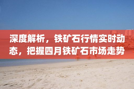 深度解析,鐵礦石行情實時動態,把握四月鐵礦石市場走勢
