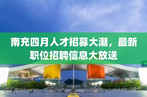南充四月人才招募大潮,最新職位招聘信息大放送