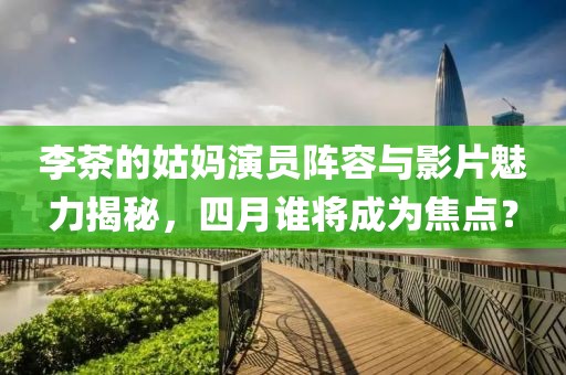 李茶的姑媽演員陣容與影片魅力揭秘,四月誰將成為焦點?