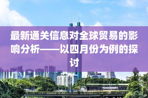 最新通關(guān)信息對(duì)全球貿(mào)易的影響分析——以四月份為例的探討