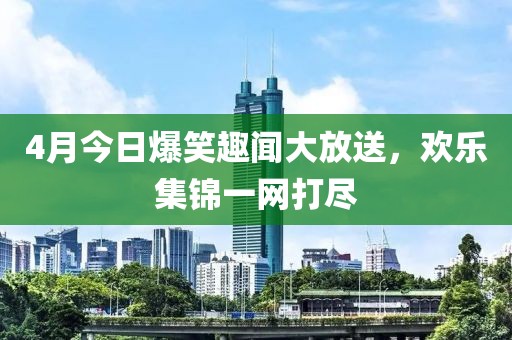4月今日爆笑趣聞大放送,歡樂集錦一網打盡