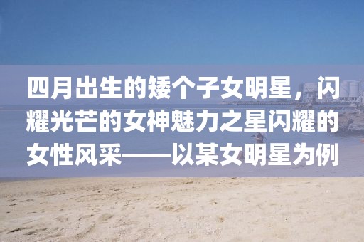 四月出生的矮個子女明星,閃耀光芒的女神魅力之星閃耀的女性風采——以某女明星為例