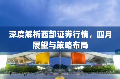 深度解析西部證券行情,四月展望與策略布局