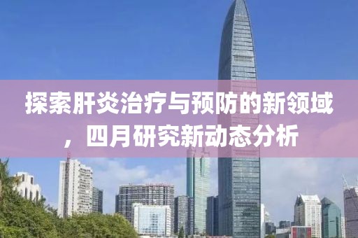 探索肝炎治療與預(yù)防的新領(lǐng)域,四月研究新動態(tài)分析