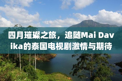 四月璀璨之旅,追隨Mai Davika的泰國電視劇激情與期待