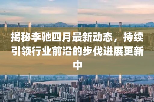 揭秘李馳四月最新動態,持續引領行業前沿的步伐進展更新中