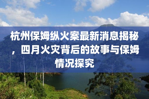 杭州保姆縱火案最新消息揭秘,四月火災背后的故事與保姆情況探究