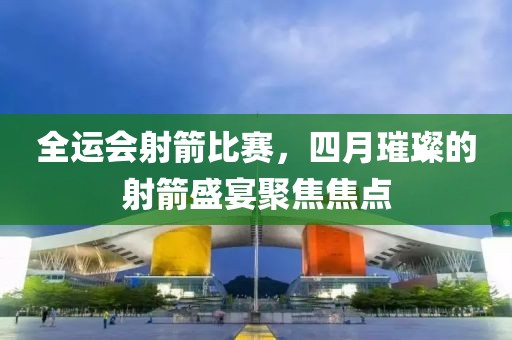 全運會射箭比賽，四月璀璨的射箭盛宴聚焦焦點