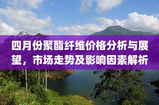四月份聚酯纖維價格分析與展望，市場走勢及影響因素解析