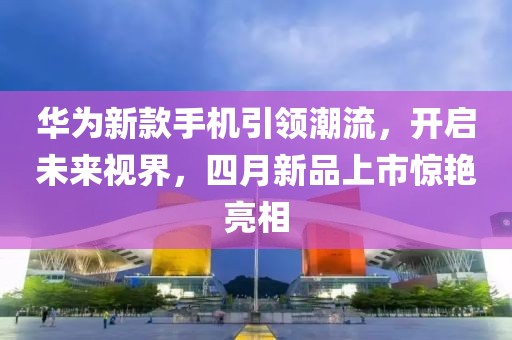 華為新款手機引領潮流,開啟未來視界,四月新品上市驚艷亮相