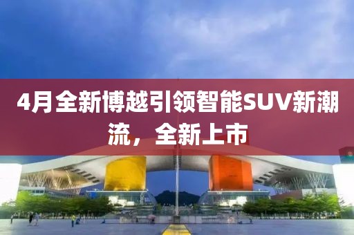 4月全新博越引領智能SUV新潮流,全新上市
