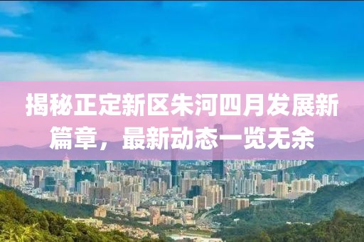 揭秘正定新區朱河四月發展新篇章,最新動態一覽無余