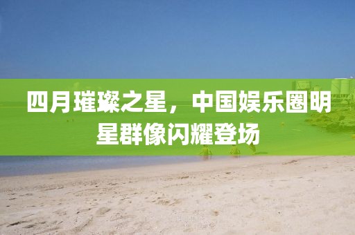 四月璀璨之星,中國娛樂圈明星群像閃耀登場