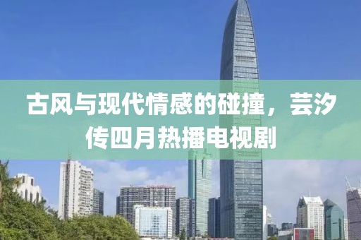 古風與現代情感的碰撞,蕓汐傳四月熱播電視劇