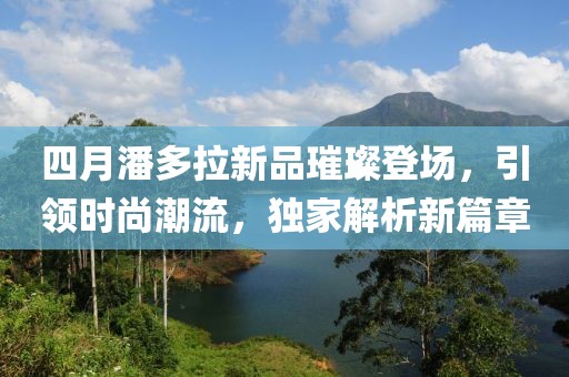 四月潘多拉新品璀璨登場,引領(lǐng)時尚潮流,獨家解析新篇章