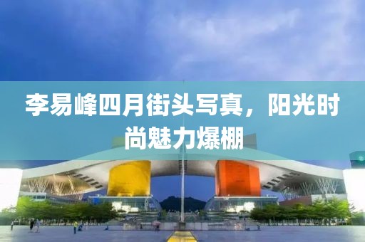李易峰四月街頭寫(xiě)真,陽(yáng)光時(shí)尚魅力爆棚