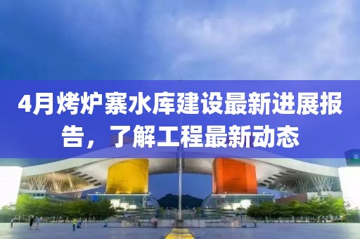 4月烤爐寨水庫建設最新進展報告,了解工程最新動態