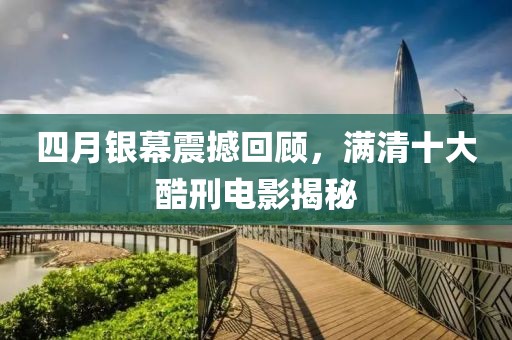 四月銀幕震撼回顧,滿清十大酷刑電影揭秘