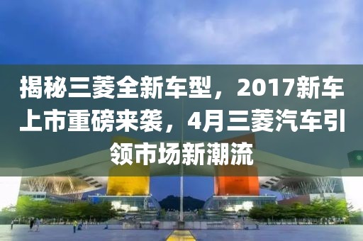 揭秘三菱全新車型,2017新車上市重磅來襲,4月三菱汽車引領(lǐng)市場新潮流