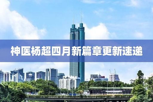 神醫(yī)楊超四月新篇章更新速遞