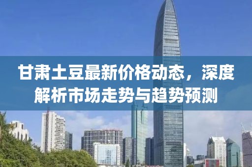 甘肅土豆最新價格動態,深度解析市場走勢與趨勢預測