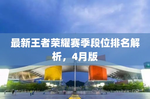 最新王者榮耀賽季段位排名解析，4月版