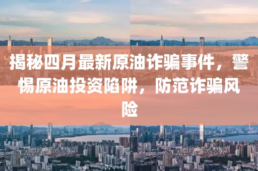 揭秘四月最新原油詐騙事件,警惕原油投資陷阱,防范詐騙風(fēng)險