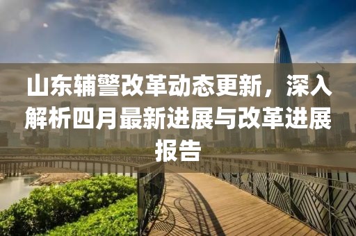 山東輔警改革動態更新,深入解析四月最新進展與改革進展報告
