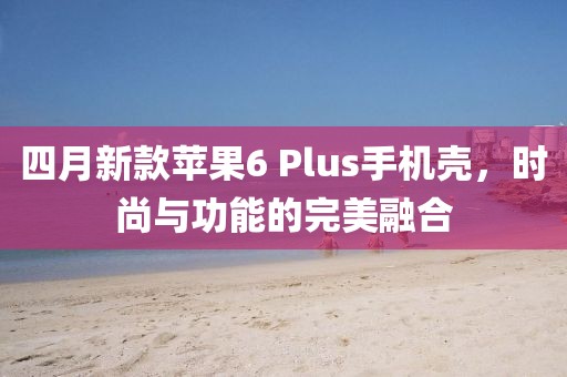 四月新款蘋果6 Plus手機殼,時尚與功能的完美融合