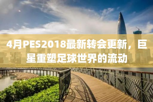 4月PES2018最新轉(zhuǎn)會(huì)更新,巨星重塑足球世界的流動(dòng)