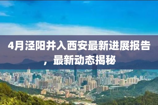 4月涇陽并入西安最新進(jìn)展報告,最新動態(tài)揭秘