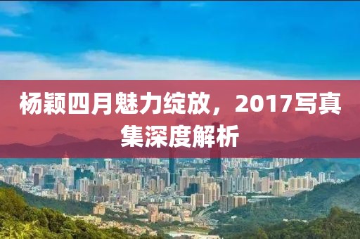 楊穎四月魅力綻放，2017寫真集深度解析