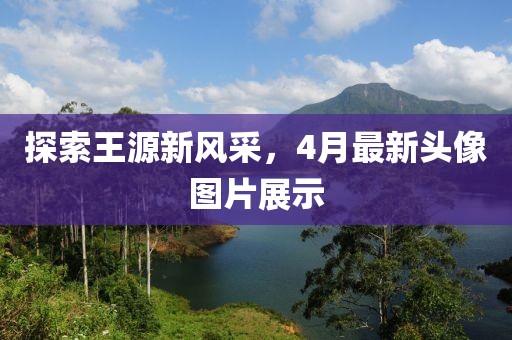 探索王源新風采,4月最新頭像圖片展示