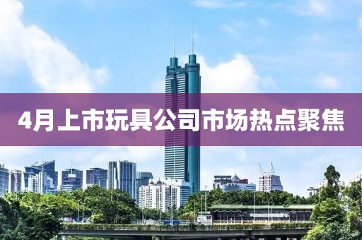 4月上市玩具公司市場熱點聚焦