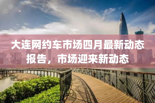 大連網約車市場四月最新動態報告,市場迎來新動態