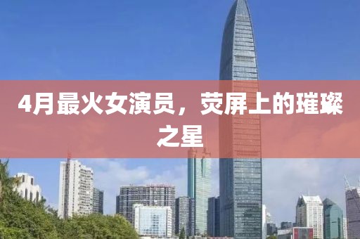 4月最火女演員,熒屏上的璀璨之星