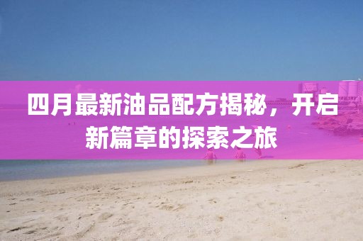 四月最新油品配方揭秘,開啟新篇章的探索之旅
