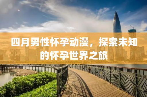 四月男性懷孕動漫,探索未知的懷孕世界之旅