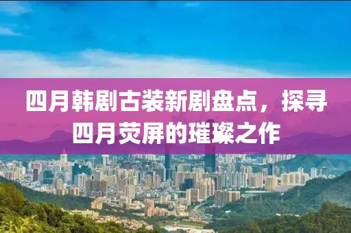 四月韓劇古裝新劇盤點,探尋四月熒屏的璀璨之作