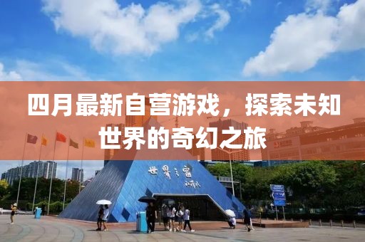 四月最新自營游戲,探索未知世界的奇幻之旅