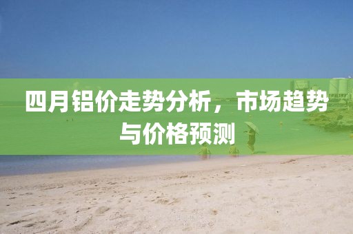 四月鋁價(jià)走勢(shì)分析,市場(chǎng)趨勢(shì)與價(jià)格預(yù)測(cè)
