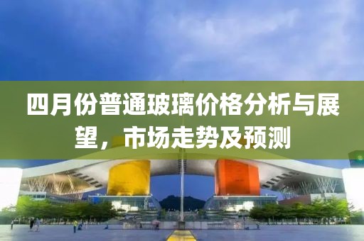四月份普通玻璃價格分析與展望,市場走勢及預(yù)測