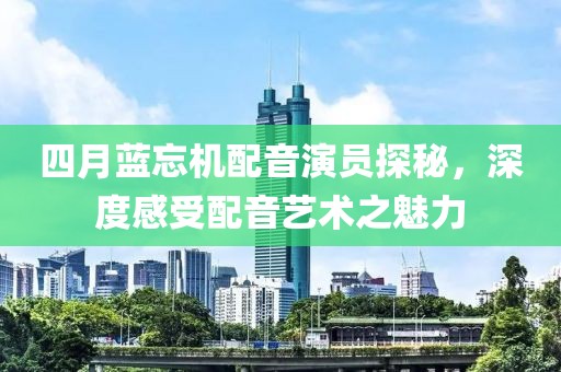 四月藍忘機配音演員探秘,深度感受配音藝術之魅力