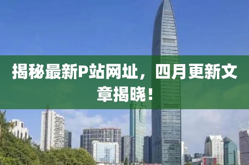 揭秘最新P站網址,四月更新文章揭曉!