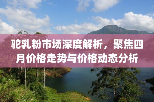 駝乳粉市場深度解析，聚焦四月價格走勢與價格動態分析