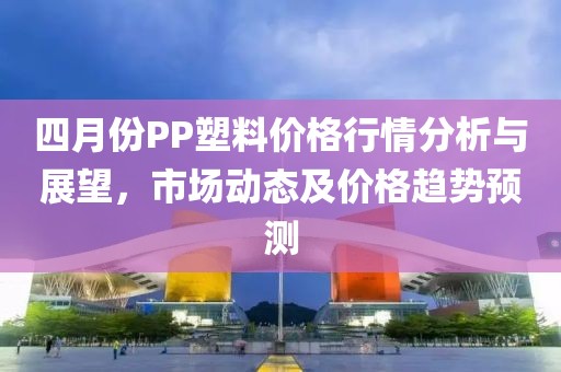 四月份PP塑料價格行情分析與展望,市場動態及價格趨勢預測