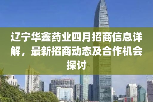 遼寧華鑫藥業(yè)四月招商信息詳解,最新招商動態(tài)及合作機會探討