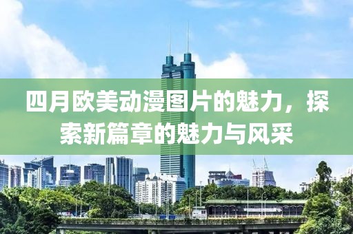 四月歐美動漫圖片的魅力,探索新篇章的魅力與風(fēng)采
