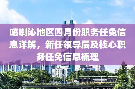 喀喇沁地區四月份職務任免信息詳解,新任領導層及核心職務任免信息梳理