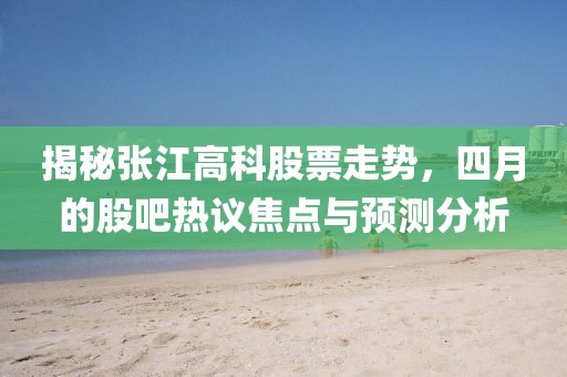 揭秘張江高科股票走勢,四月的股吧熱議焦點與預測分析